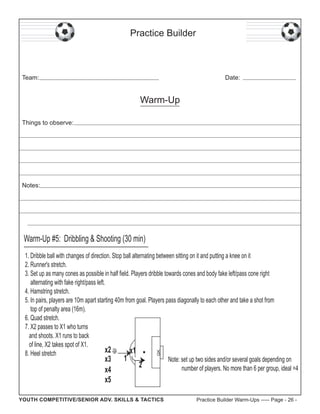 Practice Builder

Team:

Date:

Warm-Up
Things to observe:

Notes:

Warm-Up #5: Dribbling & Shooting (30 min)

GK

1. Dribble ball with changes of direction. Stop ball alternating between sitting on it and putting a knee on it
2. Runner's stretch.
3. Set up as many cones as possible in half field. Players dribble towards cones and body fake left/pass cone right
alternating with fake right/pass left.
4. Hamstring stretch.
5. In pairs, players are 10m apart starting 40m from goal. Players pass diagonally to each other and take a shot from
top of penalty area (16m).
6. Quad stretch.
7. X2 passes to X1 who turns
and shoots. X1 runs to back
of line, X2 takes spot of X1.
x2
x1
8. Heel stretch
1
Note: set up two sides and/or several goals depending on
x3
2
number of players. No more than 6 per group, ideal =4
x4

x5

YOUTH COMPETITIVE/SENIOR ADV. SKILLS & TACTICS

Practice Builder Warm-Ups ----- Page - 26 -

 