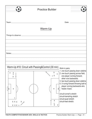 Practice Builder

Team:

Date:

Warm-Up
Things to observe:

Notes:

Warm-Up #10: Circuit with Passing&Control (30 min)
4

Work in pairs:
1. one touch passing down sideline
X
3 2. one touch passing across field,
X
one player running forward,
other runs backwards.
3. two touch passing down sideline
4. X runnig forward throwing ball to
player running backwards who
heads it back.

X

GK

GK

X

circuit-runner's stretch
circuit-hamstring stretch
circuit-quad stretch
circuit-heel stretch.

1
X X X

X

X X X

YOUTH COMPETITIVE/SENIOR ADV. SKILLS & TACTICS

X
X

2

Practice Builder Warm-Ups ----- Page - 31 -

 