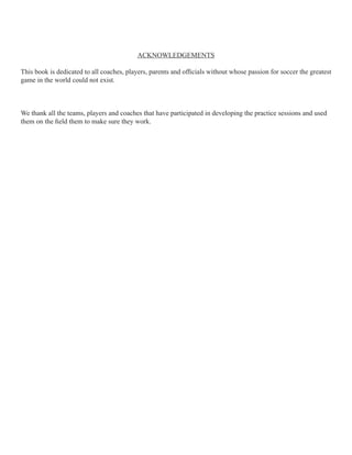 ACKNOWLEDGEMENTS
This book is dedicated to all coaches, players, parents and ofcials without whose passion for soccer the greatest
game in the world could not exist.

We thank all the teams, players and coaches that have participated in developing the practice sessions and used
them on the eld them to make sure they work.

 