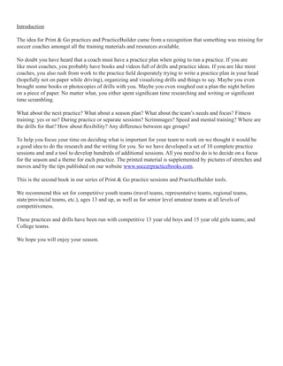 Introduction
The idea for Print & Go practices and PracticeBuilder came from a recognition that something was missing for
soccer coaches amongst all the training materials and resources available.
No doubt you have heard that a coach must have a practice plan when going to run a practice. If you are
like most coaches, you probably have books and videos full of drills and practice ideas. If you are like most
coaches, you also rush from work to the practice eld desperately trying to write a practice plan in your head
(hopefully not on paper while driving), organizing and visualizing drills and things to say. Maybe you even
brought some books or photocopies of drills with you. Maybe you even roughed out a plan the night before
on a piece of paper. No matter what, you either spent signicant time researching and writing or signicant
time scrambling.
What about the next practice? What about a season plan? What about the team’s needs and focus? Fitness
training: yes or no? During practice or separate sessions? Scrimmages? Speed and mental training? Where are
the drills for that? How about exibility? Any difference between age groups?
To help you focus your time on deciding what is important for your team to work on we thought it would be
a good idea to do the research and the writing for you. So we have developed a set of 10 complete practice
sessions and and a tool to develop hundreds of additional sessions. All you need to do is to decide on a focus
for the season and a theme for each practice. The printed material is supplemented by pictures of stretches and
moves and by the tips published on our website www.soccerpracticebooks.com.
This is the second book in our series of Print & Go practice sessions and PracticeBuilder tools.
We recommend this set for competitive youth teams (travel teams, representative teams, regional teams,
state/provincial teams, etc.), ages 13 and up, as well as for senior level amateur teams at all levels of
competitiveness.
These practices and drills have been run with competitive 13 year old boys and 15 year old girls teams; and
College teams.
We hope you will enjoy your season.

 