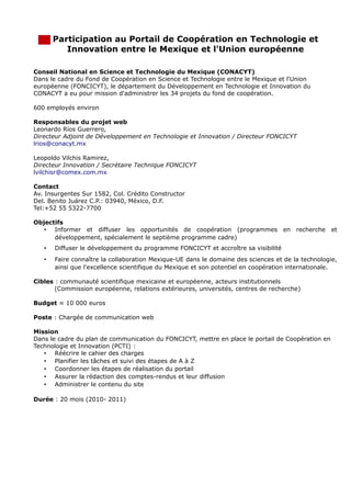 Participation au Portail de Coopération en Technologie et
Innovation entre le Mexique et l'Union européenne
Conseil National en Science et Technologie du Mexique (CONACYT)
Dans le cadre du Fond de Coopération en Science et Technologie entre le Mexique et l'Union
européenne (FONCICYT), le département du Développement en Technologie et Innovation du
CONACYT a eu pour mission d'administrer les 34 projets du fond de coopération.
600 employés environ
Responsables du projet web
Leonardo Ríos Guerrero,
Directeur Adjoint de Développement en Technologie et Innovation / Directeur FONCICYT
lrios@conacyt.mx
Leopoldo Vilchis Ramirez,
Directeur Innovation / Secrétaire Technique FONCICYT
lvilchisr@comex.com.mx
Contact
Av. Insurgentes Sur 1582, Col. Crédito Constructor
Del. Benito Juárez C.P.: 03940, México, D.F.
Tel:+52 55 5322-7700
Objectifs
• Informer et diffuser les opportunités de coopération (programmes en recherche et
développement, spécialement le septième programme cadre)
• Diffuser le développement du programme FONCICYT et accroître sa visibilité
• Faire connaître la collaboration Mexique-UE dans le domaine des sciences et de la technologie,
ainsi que l'excellence scientifique du Mexique et son potentiel en coopération internationale.
Cibles : communauté scientifique mexicaine et européenne, acteurs institutionnels
(Commission européenne, relations extérieures, universités, centres de recherche)
Budget ≈ 10 000 euros
Poste : Chargée de communication web
Mission
Dans le cadre du plan de communication du FONCICYT, mettre en place le portail de Coopération en
Technologie et Innovation (PCTI) :
• Réécrire le cahier des charges
• Planifier les tâches et suivi des étapes de A à Z
• Coordonner les étapes de réalisation du portail
• Assurer la rédaction des comptes-rendus et leur diffusion
• Administrer le contenu du site
Durée : 20 mois (2010- 2011)
 