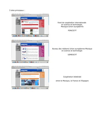 3 sites principaux :
Fond de coopération internationale
en science et technologie,
Mexique-Union européenne
FONCICYT
Bureau des relations Union européenne-Mexique
en science et technologie
UEMEXCYT
Coopération bilatérale
entre le Mexique, la France et l'Espagne
 
