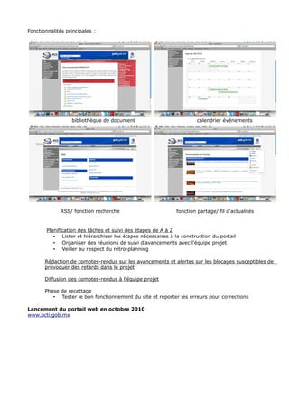 Fonctionnalités principales :
bibliothèque de document calendrier événements
RSS/ fonction recherche fonction partage/ fil d'actualités
Planification des tâches et suivi des étapes de A à Z
• Lister et hiérarchiser les étapes nécessaires à la construction du portail
• Organiser des réunions de suivi d'avancements avec l'équipe projet
• Veiller au respect du rétro-planning
Rédaction de comptes-rendus sur les avancements et alertes sur les blocages susceptibles de
provoquer des retards dans le projet
Diffusion des comptes-rendus à l'équipe projet
Phase de recettage
• Tester le bon fonctionnement du site et reporter les erreurs pour corrections
Lancement du portail web en octobre 2010
www.pcti.gob.mx
 