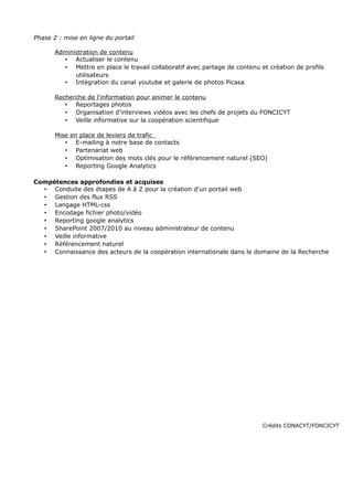 Phase 2 : mise en ligne du portail
Administration de contenu
• Actualiser le contenu
• Mettre en place le travail collaboratif avec partage de contenu et création de profils
utilisateurs
• Intégration du canal youtube et galerie de photos Picasa
Recherche de l'information pour animer le contenu
• Reportages photos
• Organisation d'interviews vidéos avec les chefs de projets du FONCICYT
• Veille informative sur la coopération scientifique
Mise en place de leviers de trafic
• E-mailing à notre base de contacts
• Partenariat web
• Optimisation des mots clés pour le référencement naturel (SEO)
• Reporting Google Analytics
Compétences approfondies et acquises
• Conduite des étapes de A à Z pour la création d'un portail web
• Gestion des flux RSS
• Langage HTML-css
• Encodage fichier photo/vidéo
• Reporting google analytics
• SharePoint 2007/2010 au niveau administrateur de contenu
• Veille informative
• Référencement naturel
• Connaissance des acteurs de la coopération internationale dans le domaine de la Recherche
Crédits CONACYT/FONCICYT
 