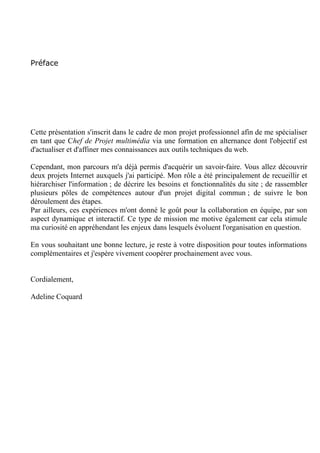 Préface
Cette présentation s'inscrit dans le cadre de mon projet professionnel afin de me spécialiser
en tant que Chef de Projet multimédia via une formation en alternance dont l'objectif est
d'actualiser et d'affiner mes connaissances aux outils techniques du web.
Cependant, mon parcours m'a déjà permis d'acquérir un savoir-faire. Vous allez découvrir
deux projets Internet auxquels j'ai participé. Mon rôle a été principalement de recueillir et
hiérarchiser l'information ; de décrire les besoins et fonctionnalités du site ; de rassembler
plusieurs pôles de compétences autour d'un projet digital commun ; de suivre le bon
déroulement des étapes.
Par ailleurs, ces expériences m'ont donné le goût pour la collaboration en équipe, rendant le
travail dynamique et interactif. Ce qui me plaît également dans de ce type de mission est de
stimuler ma curiosité en appréhendant les enjeux dans lesquels évoluent l'organisation en
question.
En vous souhaitant une bonne lecture, je reste à votre disposition pour toutes informations
complémentaires et j'espère vivement coopérer prochainement avec vous.
Cordialement,
Adeline Coquard
 