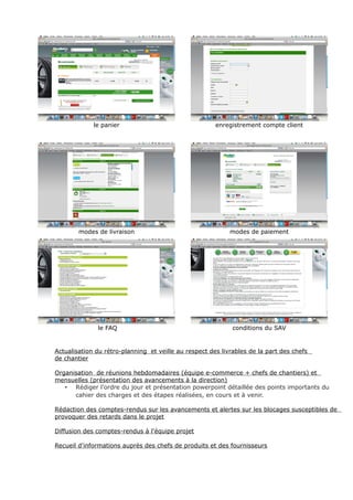 le panier enregistrement compte client
modes de livraison modes de paiement
le FAQ conditions du SAV
Actualisation du rétro-planning et veille au respect des livrables de la part des chefs
de chantier
Organisation de réunions hebdomadaires (équipe e-commerce + chefs de chantiers) et
mensuelles (présentation des avancements à la direction)
• Rédiger l'ordre du jour et présentation powerpoint détaillée des points importants du
cahier des charges et des étapes réalisées, en cours et à venir.
Rédaction des comptes-rendus sur les avancements et alertes sur les blocages susceptibles de
provoquer des retards dans le projet
Diffusion des comptes-rendus à l'équipe projet
Recueil d'informations auprès des chefs de produits et des fournisseurs
 