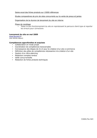 Saisie excel des fiches produits sur 15000 références
Etudes comparatives de prix de sites concurrents sur la vente de pneus et jantes
Organisation de la réunion de lancement du site en interne
Phase de recettage
• Tester le bon fonctionnement du site en reproduisant le parcours client type et reporter
les erreurs pour corrections
Lancement du site en mai 2009
www.feuvert.fr
(site refondu depuis)
Compétences approfondies et acquises
• Collaboration en mode projet
• Coordination de compétences transversales
• Connaissance des étapes de A à Z pour la création d'un site e-commerce
• Définition des pôles de compétences nécessaires à la création d'un site
• Gestion d'un rétro-planning
• Rédaction comptes-rendus
• Veille concurrentielle
• Rédaction de fiches produits techniques
Crédits Feu Vert
 