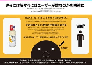 なるほど!
最近キユーピーのドレッシングボトルが変わりました。
初回開封時にプルタブ式からキャップをひねるだけで開けることができるボトルです。
すべてのボトルデザインを変更する…それは凄くお金がかかるはずですが、なぜ変更したのでしょうか？
現代の若い主婦はネイルアートなど指や爪を装飾するという新しい文化が根付いています。
そのためプルタブ式だと、ネイルが剥がれてしまいます。これではドレッシングが開けられない。
そこでひねるだけで開けられるデザインに変更しました。
これならネイルアートも楽しみながら、美味しい料理が作れます。
また、少ない力で開けられるのでお年寄りの方にも安心して使えます。
それはひとえに現代の主婦のためです。
本当に深くユーザーを知らないと出来ないデザインです。
さらに理解するにはユーザーが誰なのかを明確に
単純に「”主婦”がターゲットユーザーです」と言っても、若い主婦もいればベテランの主婦もいます。
そして時代は変化しています。
そんな主婦たちに最適なコンテンツのアプローチとは、どういったものでしょうか。
思い込み、先入観、固定概念は自分の頭のなかで都合よく動きます。
推測、類推も重要ですが、より良いデザインを目指すときに大事なのは本当のユーザーの行動を知ること。
WHO?
！
10
 