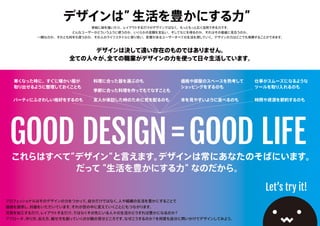 デザインは”生活を豊かにする力”
単純に絵を描いたり、レイアウトするだけがデザインではなく、もっと広く活用できる力です。
どんなユーザーがどういうふうに使うのか、いくらかの金額を支払い、そしてなにを得るのか。それはその価値に見合うのか。
一瞬なのか、それとも何年も使うのか、その人のライフスタイルに寄り添い、影響があるユーザーすべての生活を潤していく。デザインの力はどこでも発揮することができます。
GOOD DESIGN=GOOD LIFE
Let’s try it!
寒くなった時に、すぐに暖かい服が
取り出せるように整理しておくことも
本を見やすいように並べるのも 時間や資源を節約するのも
仕事がスムーズになるような
ツールを取り入れるのも
友人が来訪した時のために気を配るのも
料理に合った器を選ぶのも 価格や部屋のスペースを熟考して
ショッピングをするのも
パーティにふさわしい格好をするのも
季節に合った料理を作ってもてなすことも
これらはすべて”デザイン”と言えます。デザインは常にあなたのそばにいます。
デザインは決して遠い存在のものではありません。
全ての人々が、全ての職業がデザインの力を使って日々生活しています。
プロフェッショナルはこのデザインの力をつかって、自分だけではなく、人や組織の生活を豊かにすることで
価値を提供し、対価をいただいています。それが世の中を変えていくことにもつながります。
写真を加工するだけ。レイアウトするだけ。ではなくその先にいる人々の生活がどうすれば豊かになるのか？
アプローチ、作り方、伝え方、魅せ方を創っていくのが腕の見せどころです。なぜこうするのか？を何度も自分に問いかけてデザインしてみよう。
だって“生活を豊かにする力”なのだから。
 