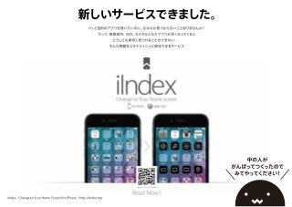 新しいサービスできました。
パッと目的のアプリを使いたいのに、なかなか見つからないことありませんか？
マップ、乗換案内、SNS、カメラなどなどアプリが多くなってくると
どうしても素早く見つけることができない…。
そんな問題をスタイリッシュに解決できるサービス
中の人が
がんばってつくったので
みてやってください！
iIndex - Change to Your Home Screen for iPhone - http://iIndex.top
 