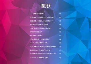 こんな経験ありませんか？
言われすぎてなにを信じていいのか解らない
結論から言うと実は 2 人はどちらも正しい
対なる 2 つのデザインアプローチ
すると A さん B さんの主張が分かります
APPROACH BALANCE MAP
WEB APPROACH BALANCE
すると見えてくるやってはダメなこと
コンテンツ特性を理解するには
さらに理解するにはユーザーが誰なのかを明確に
自分の考えも伝えてコンテンツをより良いものに
最近のアプローチトレンド” ミニマル”
デザインは” 生活を豊かにする力”
01
02
03
04
05
06
07
08
09
10
11
12
13
INDEX
 