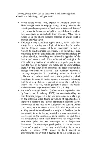 Briefly, policy actors can be described in the following terms
(Crozier and Friedberg, 1977, pp 55-6):
• Actors rarely define clear, explicit or coherent objectives.
They change them as they go along, if only because the
unanticipated consequences of their own actions and those of
other actors in the domain of policy compel them to readjust
their objectives or re-evaluate their positions. What was a
means to an end at one moment becomes an end in itself at
another, and vice versa.
• Although it may sometimes appear erratic, actors’ behaviour
always has a meaning and a logic of its own that the analyst
tries to decipher. Instead of being necessarily rational in
relation to predetermined objectives, it is sometimes quite
reasonable given the constraints and opportunities afforded by
a given situation. According to a subjective appraisal of the
institutional context and of the other actors’ strategies, the
actor adapts behaviour so as to be able to participate in and
learn the rules of the ‘game’ of a policy and be acknowledged
socially by the other actors involved.This leads to sometimes
strange coalitions or alliances, for example between a
company responsible for producing moderate levels of
pollution and environmental protection organisations, which
join forces in order to protest against a company producing
high levels of pollution; or around an issue like wind farms
where local residents, nature protection groups and tourist
businesses band together (see Carter, 2001, p 281).
• An actor’s ‘strategic instinct’ (to borrow the expression used
by Crozier and Friedberg, 1977) is characterised by two
complementary aspects. On the one hand, an actor tends to go
on the offensive when taking advantage of opportunities to
improve a position and further immediate interests (direct
intervention on the substantive components of policy). On the
other hand, an actor adopts a more defensive approach when
seeking to maintain and broaden a margin of freedom, that is,
the capacity to act in the way wanted at a later stage (indirect
intervention on the institutional components of policy). From
this perspective, it can be seen that every actor weighs up the
short-term gains and the advantages of a longer-term
investment; this encourages participation in one or several
phases of a policy. In this way, a right-wing Swiss party
which, in spring 1999, aimed to fight against an
environmental policy that it deemed to be too strict, did not
 