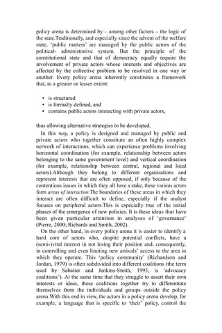 policy arena is determined by – among other factors – the logic of
the state.Traditionally, and especially since the advent of the welfare
state, ‘public matters’ are managed by the public actors of the
political- administrative system. But the principle of the
constitutional state and that of democracy equally require the
involvement of private actors whose interests and objectives are
affected by the collective problem to be resolved in one way or
another. Every policy arena inherently constitutes a framework
that, to a greater or lesser extent:
• is structured
• is formally defined, and
• contains public actors interacting with private actors,
thus allowing alternative strategies to be developed.
In this way, a policy is designed and managed by public and
private actors who together constitute an often highly complex
network of interactions, which can experience problems involving
horizontal coordination (for example, relationship between actors
belonging to the same government level) and vertical coordination
(for example, relationship between central, regional and local
actors).Although they belong to different organisations and
represent interests that are often opposed, if only because of the
contentious issues in which they all have a stake, these various actors
form areas of interaction.The boundaries of these areas in which they
interact are often difficult to define, especially if the analyst
focuses on peripheral actors.This is especially true of the initial
phases of the emergence of new policies. It is these ideas that have
been given particular attention in analyses of ‘governance’
(Pierre, 2000; Richards and Smith, 2002).
On the other hand, in every policy arena it is easier to identify a
hard core of actors who, despite potential conflicts, have a
(semi-)vital interest in not losing their position and, consequently,
in controlling and even limiting new arrivals’ access to the area in
which they operate. This ‘policy community’ (Richardson and
Jordan, 1979) is often subdivided into different coalitions (the term
used by Sabatier and Jenkins-Smith, 1993, is ‘advocacy
coalitions’). At the same time that they struggle to assert their own
interests or ideas, these coalitions together try to differentiate
themselves from the individuals and groups outside the policy
arena.With this end in view, the actors in a policy arena develop, for
example, a language that is specific to ‘their’ policy, control the
 