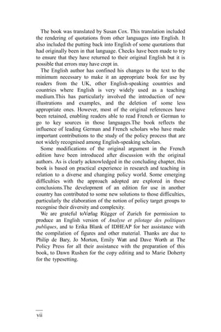 vii
i
The book was translated by Susan Cox. This translation included
the rendering of quotations from other languages into English. It
also included the putting back into English of some quotations that
had originally been in that language. Checks have been made to try
to ensure that they have returned to their original English but it is
possible that errors may have crept in.
The English author has confined his changes to the text to the
minimum necessary to make it an appropriate book for use by
readers from the UK, other English-speaking countries and
countries where English is very widely used as a teaching
medium.This has particularly involved the introduction of new
illustrations and examples, and the deletion of some less
appropriate ones. However, most of the original references have
been retained, enabling readers able to read French or German to
go to key sources in those languages.The book reflects the
influence of leading German and French scholars who have made
important contributions to the study of the policy process that are
not widely recognised among English-speaking scholars.
Some modifications of the original argument in the French
edition have been introduced after discussion with the original
authors. As is clearly acknowledged in the concluding chapter, this
book is based on practical experience in research and teaching in
relation to a diverse and changing policy world. Some emerging
difficulties with the approach adopted are explored in those
conclusions.The development of an edition for use in another
country has contributed to some new solutions to those difficulties,
particularly the elaboration of the notion of policy target groups to
recognise their diversity and complexity.
We are grateful toVerlag Rügger of Zurich for permission to
produce an English version of Analyse et pilotage des politiques
publiques, and to Erika Blank of IDHEAP for her assistance with
the compilation of figures and other material. Thanks are due to
Philip de Bary, Jo Morton, Emily Watt and Dave Worth at The
Policy Press for all their assistance with the preparation of this
book, to Dawn Rushen for the copy editing and to Marie Doherty
for the typesetting.
 