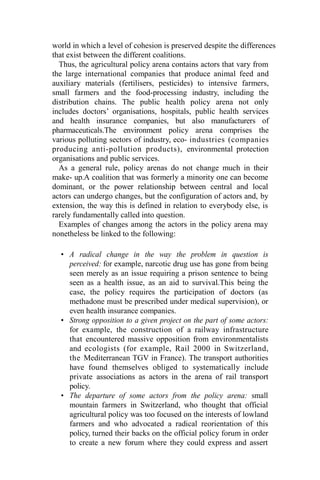 world in which a level of cohesion is preserved despite the differences
that exist between the different coalitions.
Thus, the agricultural policy arena contains actors that vary from
the large international companies that produce animal feed and
auxiliary materials (fertilisers, pesticides) to intensive farmers,
small farmers and the food-processing industry, including the
distribution chains. The public health policy arena not only
includes doctors’ organisations, hospitals, public health services
and health insurance companies, but also manufacturers of
pharmaceuticals.The environment policy arena comprises the
various polluting sectors of industry, eco- industries (companies
producing anti-pollution products), environmental protection
organisations and public services.
As a general rule, policy arenas do not change much in their
make- up.A coalition that was formerly a minority one can become
dominant, or the power relationship between central and local
actors can undergo changes, but the configuration of actors and, by
extension, the way this is defined in relation to everybody else, is
rarely fundamentally called into question.
Examples of changes among the actors in the policy arena may
nonetheless be linked to the following:
• A radical change in the way the problem in question is
perceived: for example, narcotic drug use has gone from being
seen merely as an issue requiring a prison sentence to being
seen as a health issue, as an aid to survival.This being the
case, the policy requires the participation of doctors (as
methadone must be prescribed under medical supervision), or
even health insurance companies.
• Strong opposition to a given project on the part of some actors:
for example, the construction of a railway infrastructure
that encountered massive opposition from environmentalists
and ecologists (for example, Rail 2000 in Switzerland,
the Mediterranean TGV in France). The transport authorities
have found themselves obliged to systematically include
private associations as actors in the arena of rail transport
policy.
• The departure of some actors from the policy arena: small
mountain farmers in Switzerland, who thought that official
agricultural policy was too focused on the interests of lowland
farmers and who advocated a radical reorientation of this
policy, turned their backs on the official policy forum in order
to create a new forum where they could express and assert
 