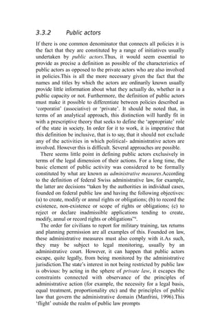 3.3.2 Public actors
If there is one common denominator that connects all policies it is
the fact that they are constituted by a range of initiatives usually
undertaken by public actors.Thus, it would seem essential to
provide as precise a definition as possible of the characteristics of
public actors as opposed to the private actors who are also involved
in policies.This is all the more necessary given the fact that the
names and titles by which the actors are ordinarily known usually
provide little information about what they actually do, whether in a
public capacity or not. Furthermore, the definition of public actors
must make it possible to differentiate between policies described as
‘corporatist’ (associative) or ‘private’. It should be noted that, in
terms of an analytical approach, this distinction will hardly fit in
with a prescriptive theory that seeks to define the ‘appropriate’ role
of the state in society. In order for it to work, it is imperative that
this definition be inclusive, that is to say, that it should not exclude
any of the activities in which political- administrative actors are
involved. However this is difficult. Several approaches are possible.
There seems little point in defining public actors exclusively in
terms of the legal dimension of their actions. For a long time, the
basic element of public activity was considered to be formally
constituted by what are known as administrative measures.According
to the definition of federal Swiss administrative law, for example,
the latter are decisions “taken by the authorities in individual cases,
founded on federal public law and having the following objectives:
(a) to create, modify or annul rights or obligations; (b) to record the
existence, non-existence or scope of rights or obligations; (c) to
reject or declare inadmissible applications tending to create,
modify, annul or record rights or obligations”4
.
The order for civilians to report for military training, tax returns
and planning permission are all examples of this. Founded on law,
these administrative measures must also comply with it.As such,
they may be subject to legal monitoring, usually by an
administrative court. However, it can happen that public actors
escape, quite legally, from being monitored by the administrative
jurisdiction.The state’s interest in not being restricted by public law
is obvious: by acting in the sphere of private law, it escapes the
constraints connected with observance of the principles of
administrative action (for example, the necessity for a legal basis,
equal treatment, proportionality etc) and the principles of public
law that govern the administrative domain (Manfrini, 1996).This
‘flight’ outside the realm of public law prompts
 