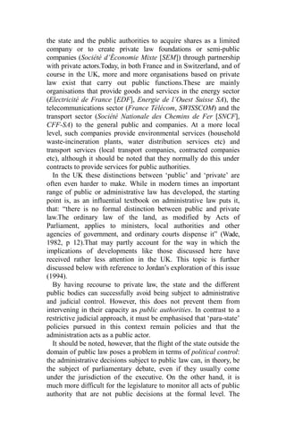 the state and the public authorities to acquire shares as a limited
company or to create private law foundations or semi-public
companies (Société d’Économie Mixte [SEM]) through partnership
with private actors.Today, in both France and in Switzerland, and of
course in the UK, more and more organisations based on private
law exist that carry out public functions.These are mainly
organisations that provide goods and services in the energy sector
(Electricité de France [EDF], Energie de l’Ouest Suisse SA), the
telecommunications sector (France Télécom, SWISSCOM) and the
transport sector (Société Nationale des Chemins de Fer [SNCF],
CFF-SA) to the general public and companies. At a more local
level, such companies provide environmental services (household
waste-incineration plants, water distribution services etc) and
transport services (local transport companies, contracted companies
etc), although it should be noted that they normally do this under
contracts to provide services for public authorities.
In the UK these distinctions between ‘public’ and ‘private’ are
often even harder to make. While in modern times an important
range of public or administrative law has developed, the starting
point is, as an influential textbook on administrative law puts it,
that: “there is no formal distinction between public and private
law.The ordinary law of the land, as modified by Acts of
Parliament, applies to ministers, local authorities and other
agencies of government, and ordinary courts dispense it” (Wade,
1982, p 12).That may partly account for the way in which the
implications of developments like those discussed here have
received rather less attention in the UK. This topic is further
discussed below with reference to Jordan’s exploration of this issue
(1994).
By having recourse to private law, the state and the different
public bodies can successfully avoid being subject to administrative
and judicial control. However, this does not prevent them from
intervening in their capacity as public authorities. In contrast to a
restrictive judicial approach, it must be emphasised that ‘para-state’
policies pursued in this context remain policies and that the
administration acts as a public actor.
It should be noted, however, that the flight of the state outside the
domain of public law poses a problem in terms of political control:
the administrative decisions subject to public law can, in theory, be
the subject of parliamentary debate, even if they usually come
under the jurisdiction of the executive. On the other hand, it is
much more difficult for the legislature to monitor all acts of public
authority that are not public decisions at the formal level. The
 