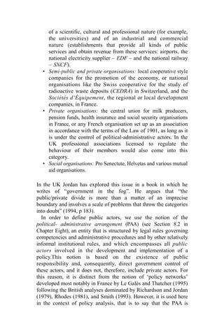 of a scientific, cultural and professional nature (for example,
the universities) and of an industrial and commercial
nature (establishments that provide all kinds of public
services and obtain revenue from these services: airports, the
national electricity supplier – EDF – and the national railway
– SNCF).
• Semi-public and private organisations: local cooperative style
companies for the promotion of the economy, or national
organisations like the Swiss cooperative for the study of
radioactive waste deposits (CEDRA) in Switzerland, and the
Sociétés d’Équipement, the regional or local development
companies, in France.
• Private organisations: the central union for milk producers,
pension funds, health insurance and social security organisations
in France, or any French organisation set up as an association
in accordance with the terms of the Law of 1901, as long as it
is under the control of political-administrative actors. In the
UK professional associations licensed to regulate the
behaviour of their members would also come into this
category.
• Social organisations: Pro Senectute, Helvetas and various mutual
aid organisations.
In the UK Jordan has explored this issue in a book in which he
writes of “government in the fog”. He argues that “the
public/private divide is more than a matter of an imprecise
boundary and involves a scale of problems that throw the categories
into doubt” (1994, p 183).
In order to define public actors, we use the notion of the
political- administrative arrangement (PAA) (see Section 8.2 in
Chapter Eight), an entity that is structured by legal rules governing
competencies and administrative procedures and by other relatively
informal institutional rules, and which encompasses all public
actors involved in the development and implementation of a
policy.This notion is based on the existence of public
responsibility and, consequently, direct government control of
these actors, and it does not, therefore, include private actors. For
this reason, it is distinct from the notion of ‘policy networks’
developed most notably in France by Le Galès and Thatcher (1995)
following the British analyses dominated by Richardson and Jordan
(1979), Rhodes (1981), and Smith (1993). However, it is used here
in the context of policy analysis, that is to say that the PAA is
 