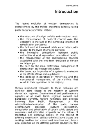 Introduction
The recent evolution of western democracies is
characterised by the myriad challenges currently facing
public sector actors.These include:
• the reduction of budget deficits and structural debt;
• the maintenance of political control over the
economy in the face of the increasing influence of
globalisation processes;
• the fulfilment of increased public expectations with
respect to the levels of services provided;
• the increasing competition between public
authorities at local, regional and international level;
• the management of the redistribution conflicts
associated with the long-term exclusion of certain
social groups;
• the need for the more professional management of
(increasingly) scarce public resources;
• the democratic imperative of a systematic evaluation
of the effects of laws and regulations;
• the political integration of minorities and the
consensual management of the conflicts that
result in their opposition to the majority.
Various institutional responses to these problems are
currently being tested in the majority of western
democratic regimes. Governmental and parliamentary
agendas at all levels (local, regional, national and
European) currently feature numerous pilot projects
involving New Public Management or the
reinvention/modernisation of the state, various
accompanying processes involving liberalisation,
deregulation and privatisation of certain public sectors and
companies and alternative proposals for the reform of
legislative and executive bodies. In this context of
growing uncertainty, political-administrative actors are
seeking credible and consensual solutions and, hence
also, expertise on the different possible solutions for the
Introduction
 