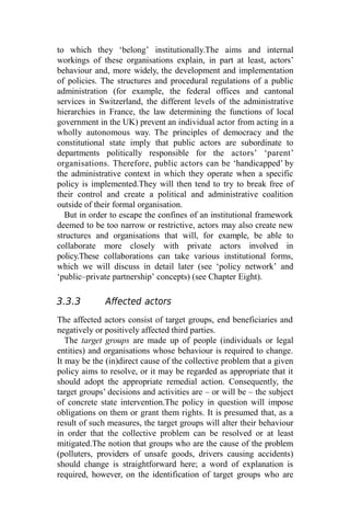 to which they ‘belong’ institutionally.The aims and internal
workings of these organisations explain, in part at least, actors’
behaviour and, more widely, the development and implementation
of policies. The structures and procedural regulations of a public
administration (for example, the federal offices and cantonal
services in Switzerland, the different levels of the administrative
hierarchies in France, the law determining the functions of local
government in the UK) prevent an individual actor from acting in a
wholly autonomous way. The principles of democracy and the
constitutional state imply that public actors are subordinate to
departments politically responsible for the actors’ ‘parent’
organisations. Therefore, public actors can be ‘handicapped’ by
the administrative context in which they operate when a specific
policy is implemented.They will then tend to try to break free of
their control and create a political and administrative coalition
outside of their formal organisation.
But in order to escape the confines of an institutional framework
deemed to be too narrow or restrictive, actors may also create new
structures and organisations that will, for example, be able to
collaborate more closely with private actors involved in
policy.These collaborations can take various institutional forms,
which we will discuss in detail later (see ‘policy network’ and
‘public–private partnership’ concepts) (see Chapter Eight).
3.3.3 Affected actors
The affected actors consist of target groups, end beneficiaries and
negatively or positively affected third parties.
The target groups are made up of people (individuals or legal
entities) and organisations whose behaviour is required to change.
It may be the (in)direct cause of the collective problem that a given
policy aims to resolve, or it may be regarded as appropriate that it
should adopt the appropriate remedial action. Consequently, the
target groups’ decisions and activities are – or will be – the subject
of concrete state intervention.The policy in question will impose
obligations on them or grant them rights. It is presumed that, as a
result of such measures, the target groups will alter their behaviour
in order that the collective problem can be resolved or at least
mitigated.The notion that groups who are the cause of the problem
(polluters, providers of unsafe goods, drivers causing accidents)
should change is straightforward here; a word of explanation is
required, however, on the identification of target groups who are
 