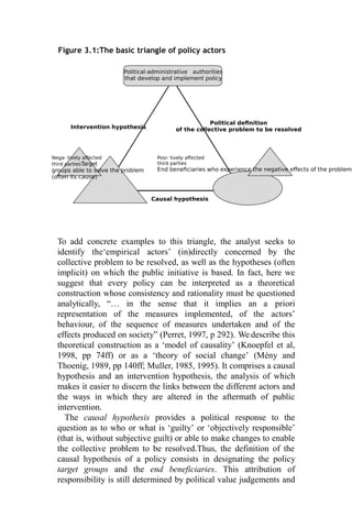 Political-administrative authorities
that develop and implement policy
Intervention hypothesis
Political definition
of the collective problem to be resolved
Nega- tively affected
third partiesTarget
groups able to solve the problem
(often its cause)
Causal hypothesis
Posi- tively affected
third parties
End beneficiaries who experience the negative effects of the problem
Figure 3.1:The basic triangle of policy actors
To add concrete examples to this triangle, the analyst seeks to
identify the‘empirical actors’ (in)directly concerned by the
collective problem to be resolved, as well as the hypotheses (often
implicit) on which the public initiative is based. In fact, here we
suggest that every policy can be interpreted as a theoretical
construction whose consistency and rationality must be questioned
analytically, “… in the sense that it implies an a priori
representation of the measures implemented, of the actors’
behaviour, of the sequence of measures undertaken and of the
effects produced on society” (Perret, 1997, p 292). We describe this
theoretical construction as a ‘model of causality’ (Knoepfel et al,
1998, pp 74ff) or as a ‘theory of social change’ (Mény and
Thoenig, 1989, pp 140ff; Muller, 1985, 1995). It comprises a causal
hypothesis and an intervention hypothesis, the analysis of which
makes it easier to discern the links between the different actors and
the ways in which they are altered in the aftermath of public
intervention.
The causal hypothesis provides a political response to the
question as to who or what is ‘guilty’ or ‘objectively responsible’
(that is, without subjective guilt) or able to make changes to enable
the collective problem to be resolved.Thus, the definition of the
causal hypothesis of a policy consists in designating the policy
target groups and the end beneficiaries. This attribution of
responsibility is still determined by political value judgements and
 