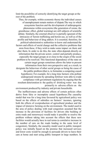limit the possibility of correctly identifying the target groups at the
root of the problem.
Thus, for example, within economic theory the individual causes
of unemployment remain matters of dispute.The way in which
ecosystems function and the development of anthropogenic
phenomena within ecosystems (the generation of ozone, the
greenhouse effect, global warming) are still subjects of scientific
debate. Similarly, the external observer is partially ignorant of the
intricacies of heroin trafficking and heroin use, as well as of the
profile and behaviour of drug addicts. It is essential, therefore, for
political-administrative authorities to know and understand the
factors and effects of social change and the collective problems that
stem from these, if they wish to make some impact on them and
alter them. In order to do this, the state often depends directly on
information that the private actors control and partially produce,
especially the target groups at or close to the origin of the social
problem to be resolved. This functional dependence of the state on
certain target groups sometimes allows the latter to present
information from their own perspective and, as a result, to
designate the behaviour of other social groups as being the cause of
the public problem (that is, to formulate a competing causal
hypothesis). For example, for a long time farmers who pollute
underground streams by spreading fertiliser were able to evade
compliance with government regulations by arguing that the
resultant deterioration in the quality of drinking water was due
primarily to adverse effects on the
environment produced by industry and private households.
The ineffectiveness and adverse effects of certain policies often
derive from false or incomplete causal hypotheses.The causality
model that was for a long time favoured by agricultural policy was
based on the effects of subsidies on farmers’ incomes, ignoring
both the effects of overproduction of agricultural produce and the
impact of intensive farming on the environment. The model used in
the area of policy dealing with road congestion assumed that the
increase in the provision of facilities for drivers (the building of
extra roads and motorways) would make it possible to resolve the
problem without taking into account the effects that these new
facilities would actually have in real terms (a correlative increase in
the number of cars on the roads leading to the same level of
congestion). Similarly, the causality model used in public transport
policy was initially based on the premise that increased services
and lower costs would be enough to persuade drivers to leave their
cars at home and start using public transport in large numbers. In
 