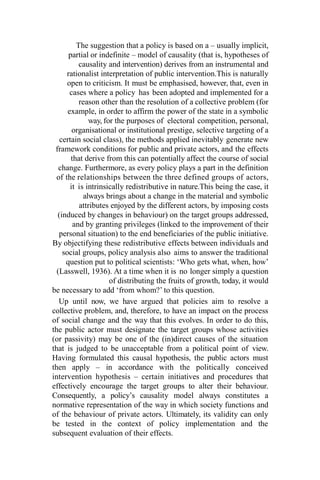 The suggestion that a policy is based on a – usually implicit,
partial or indefinite – model of causality (that is, hypotheses of
causality and intervention) derives from an instrumental and
rationalist interpretation of public intervention.This is naturally
open to criticism. It must be emphasised, however, that, even in
cases where a policy has been adopted and implemented for a
reason other than the resolution of a collective problem (for
example, in order to affirm the power of the state in a symbolic
way, for the purposes of electoral competition, personal,
organisational or institutional prestige, selective targeting of a
certain social class), the methods applied inevitably generate new
framework conditions for public and private actors, and the effects
that derive from this can potentially affect the course of social
change. Furthermore, as every policy plays a part in the definition
of the relationships between the three defined groups of actors,
it is intrinsically redistributive in nature.This being the case, it
always brings about a change in the material and symbolic
attributes enjoyed by the different actors, by imposing costs
(induced by changes in behaviour) on the target groups addressed,
and by granting privileges (linked to the improvement of their
personal situation) to the end beneficiaries of the public initiative.
By objectifying these redistributive effects between individuals and
social groups, policy analysis also aims to answer the traditional
question put to political scientists: ‘Who gets what, when, how’
(Lasswell, 1936). At a time when it is no longer simply a question
of distributing the fruits of growth, today, it would
be necessary to add ‘from whom?’ to this question.
Up until now, we have argued that policies aim to resolve a
collective problem, and, therefore, to have an impact on the process
of social change and the way that this evolves. In order to do this,
the public actor must designate the target groups whose activities
(or passivity) may be one of the (in)direct causes of the situation
that is judged to be unacceptable from a political point of view.
Having formulated this causal hypothesis, the public actors must
then apply – in accordance with the politically conceived
intervention hypothesis – certain initiatives and procedures that
effectively encourage the target groups to alter their behaviour.
Consequently, a policy’s causality model always constitutes a
normative representation of the way in which society functions and
of the behaviour of private actors. Ultimately, its validity can only
be tested in the context of policy implementation and the
subsequent evaluation of their effects.
 