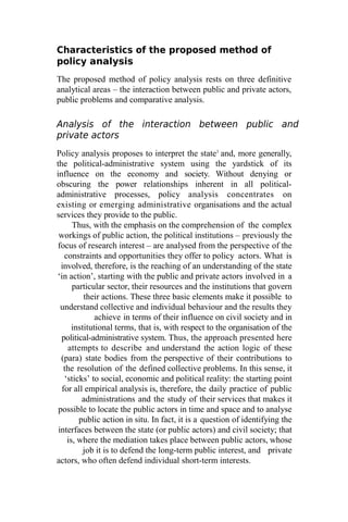 Characteristics of the proposed method of
policy analysis
The proposed method of policy analysis rests on three definitive
analytical areas – the interaction between public and private actors,
public problems and comparative analysis.
Analysis of the interaction between public and
private actors
Policy analysis proposes to interpret the state1
and, more generally,
the political-administrative system using the yardstick of its
influence on the economy and society. Without denying or
obscuring the power relationships inherent in all political-
administrative processes, policy analysis concentrates on
existing or emerging administrative organisations and the actual
services they provide to the public.
Thus, with the emphasis on the comprehension of the complex
workings of public action, the political institutions – previously the
focus of research interest – are analysed from the perspective of the
constraints and opportunities they offer to policy actors. What is
involved, therefore, is the reaching of an understanding of the state
‘in action’, starting with the public and private actors involved in a
particular sector, their resources and the institutions that govern
their actions. These three basic elements make it possible to
understand collective and individual behaviour and the results they
achieve in terms of their influence on civil society and in
institutional terms, that is, with respect to the organisation of the
political-administrative system. Thus, the approach presented here
attempts to describe and understand the action logic of these
(para) state bodies from the perspective of their contributions to
the resolution of the defined collective problems. In this sense, it
‘sticks’ to social, economic and political reality: the starting point
for all empirical analysis is, therefore, the daily practice of public
administrations and the study of their services that makes it
possible to locate the public actors in time and space and to analyse
public action in situ. In fact, it is a question of identifying the
interfaces between the state (or public actors) and civil society; that
is, where the mediation takes place between public actors, whose
job it is to defend the long-term public interest, and private
actors, who often defend individual short-term interests.
 