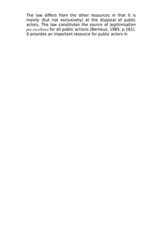 The law differs from the other resources in that it is
mainly (but not exclusively) at the disposal of public
actors. The law constitutes the source of legitimisation
par excellence for all public actions (Bernoux, 1985, p 161).
It provides an important resource for public actors in
 