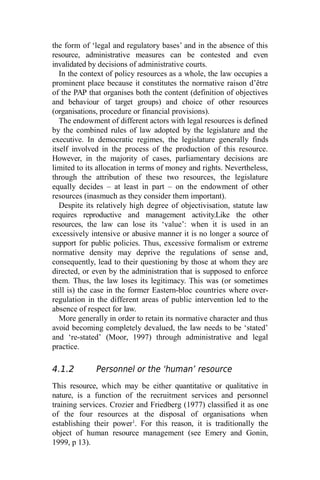 the form of ‘legal and regulatory bases’ and in the absence of this
resource, administrative measures can be contested and even
invalidated by decisions of administrative courts.
In the context of policy resources as a whole, the law occupies a
prominent place because it constitutes the normative raison d’être
of the PAP that organises both the content (definition of objectives
and behaviour of target groups) and choice of other resources
(organisations, procedure or financial provisions).
The endowment of different actors with legal resources is defined
by the combined rules of law adopted by the legislature and the
executive. In democratic regimes, the legislature generally finds
itself involved in the process of the production of this resource.
However, in the majority of cases, parliamentary decisions are
limited to its allocation in terms of money and rights. Nevertheless,
through the attribution of these two resources, the legislature
equally decides – at least in part – on the endowment of other
resources (inasmuch as they consider them important).
Despite its relatively high degree of objectivisation, statute law
requires reproductive and management activity.Like the other
resources, the law can lose its ‘value’: when it is used in an
excessively intensive or abusive manner it is no longer a source of
support for public policies. Thus, excessive formalism or extreme
normative density may deprive the regulations of sense and,
consequently, lead to their questioning by those at whom they are
directed, or even by the administration that is supposed to enforce
them. Thus, the law loses its legitimacy. This was (or sometimes
still is) the case in the former Eastern-bloc countries where over-
regulation in the different areas of public intervention led to the
absence of respect for law.
More generally in order to retain its normative character and thus
avoid becoming completely devalued, the law needs to be ‘stated’
and ‘re-stated’ (Moor, 1997) through administrative and legal
practice.
4.1.2 Personnel or the ‘human’ resource
This resource, which may be either quantitative or qualitative in
nature, is a function of the recruitment services and personnel
training services. Crozier and Friedberg (1977) classified it as one
of the four resources at the disposal of organisations when
establishing their power1
. For this reason, it is traditionally the
object of human resource management (see Emery and Gonin,
1999, p 13).
 