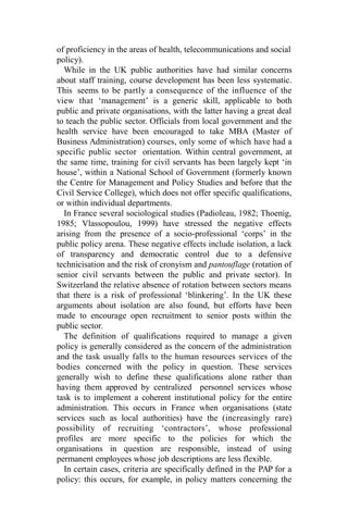 of proficiency in the areas of health, telecommunications and social
policy).
While in the UK public authorities have had similar concerns
about staff training, course development has been less systematic.
This seems to be partly a consequence of the influence of the
view that ‘management’ is a generic skill, applicable to both
public and private organisations, with the latter having a great deal
to teach the public sector. Officials from local government and the
health service have been encouraged to take MBA (Master of
Business Administration) courses, only some of which have had a
specific public sector orientation. Within central government, at
the same time, training for civil servants has been largely kept ‘in
house’, within a National School of Government (formerly known
the Centre for Management and Policy Studies and before that the
Civil Service College), which does not offer specific qualifications,
or within individual departments.
In France several sociological studies (Padioleau, 1982; Thoenig,
1985; Vlassopoulou, 1999) have stressed the negative effects
arising from the presence of a socio-professional ‘corps’ in the
public policy arena. These negative effects include isolation, a lack
of transparency and democratic control due to a defensive
technicisation and the risk of cronyism and pantouflage (rotation of
senior civil servants between the public and private sector). In
Switzerland the relative absence of rotation between sectors means
that there is a risk of professional ‘blinkering’. In the UK these
arguments about isolation are also found, but efforts have been
made to encourage open recruitment to senior posts within the
public sector.
The definition of qualifications required to manage a given
policy is generally considered as the concern of the administration
and the task usually falls to the human resources services of the
bodies concerned with the policy in question. These services
generally wish to define these qualifications alone rather than
having them approved by centralized personnel services whose
task is to implement a coherent institutional policy for the entire
administration. This occurs in France when organisations (state
services such as local authorities) have the (increasingly rare)
possibility of recruiting ‘contractors’, whose professional
profiles are more specific to the policies for which the
organisations in question are responsible, instead of using
permanent employees whose job descriptions are less flexible.
In certain cases, criteria are specifically defined in the PAP for a
policy: this occurs, for example, in policy matters concerning the
 