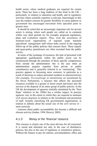 health sector, where medical graduates are required for certain
posts. There has been a long tradition of this kind in the UK –
particularly in relation to education and health, and in regulatory
activities where scientific expertise is relevant. Interestingly in this
case the modern concern for greater flexibility in career patterns in
government has encouraged movement from specialist posts to
generic ones.
It should be noted that an increasingly important role for private
actors is arising, where such people are called on to comment
within very short periods on, for example, proposed regulations,
plans and evaluation reports. Thus, even the secretaries of
medium-sized organisations of regional scope maintain
specialized management staff whose tasks consist in the ongoing
follow-up of the public policies that concern them. These experts
and quasi-policy practitioners are often recruited from the public
service.
In terms of the exchange of resources, the lack of personnel with
appropriate qualifications within the public sector can be
counteracted through the purchase of these specific competencies
from outside the administration: this is the case when an
administration acquires expertise from private or public
consultancies and is generally referred to as ‘outsourcing’. This
practice appears to becoming more common, in particular as a
result of decisions to reduce personnel numbers in administrations
(for example, Personalstopp or moratorium on recruitment by
the Swiss Parliament), a measure that affects the personnel
resources available to a greater or lesser extent and hence also the
services at the disposal of an entire group of public policies. In the
UK the development of agencies (initially stimulated by the ‘Next
Steps’ initiative in the 1980s) has a similar impact. In practice
agencies vary in the extent to which they are required to maintain
civil service practices in relation to the recruitment and promotion
of staff. Actually classifying UK governmental organisations, in
relation to debates about the actual size of the civil service or –
more seriously
– concerns about public accountability has become a difficult and
obscure activity (Jordan, 1994; Drewry, 2002).
4.1.3 Money or the ‘financial’ resource
This resource is clearly one of the most obvious for all concerned.
It is raised and allocated not only in the case of distributive
policies, but also in the case of regulatory or constitutive policies.
Without the finance to pay for salaries, accommodation, office and
 