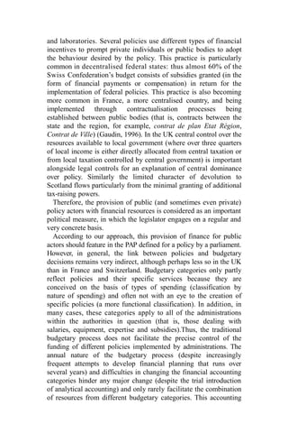and laboratories. Several policies use different types of financial
incentives to prompt private individuals or public bodies to adopt
the behaviour desired by the policy. This practice is particularly
common in decentralised federal states: thus almost 60% of the
Swiss Confederation’s budget consists of subsidies granted (in the
form of financial payments or compensation) in return for the
implementation of federal policies. This practice is also becoming
more common in France, a more centralised country, and being
implemented through contractualisation processes being
established between public bodies (that is, contracts between the
state and the region, for example, contrat de plan Etat Région,
Contrat de Ville) (Gaudin, 1996). In the UK central control over the
resources available to local government (where over three quarters
of local income is either directly allocated from central taxation or
from local taxation controlled by central government) is important
alongside legal controls for an explanation of central dominance
over policy. Similarly the limited character of devolution to
Scotland flows particularly from the minimal granting of additional
tax-raising powers.
Therefore, the provision of public (and sometimes even private)
policy actors with financial resources is considered as an important
political measure, in which the legislator engages on a regular and
very concrete basis.
According to our approach, this provision of finance for public
actors should feature in the PAP defined for a policy by a parliament.
However, in general, the link between policies and budgetary
decisions remains very indirect, although perhaps less so in the UK
than in France and Switzerland. Budgetary categories only partly
reflect policies and their specific services because they are
conceived on the basis of types of spending (classification by
nature of spending) and often not with an eye to the creation of
specific policies (a more functional classification). In addition, in
many cases, these categories apply to all of the administrations
within the authorities in question (that is, those dealing with
salaries, equipment, expertise and subsidies).Thus, the traditional
budgetary process does not facilitate the precise control of the
funding of different policies implemented by administrations. The
annual nature of the budgetary process (despite increasingly
frequent attempts to develop financial planning that runs over
several years) and difficulties in changing the financial accounting
categories hinder any major change (despite the trial introduction
of analytical accounting) and only rarely facilitate the combination
of resources from different budgetary categories. This accounting
 