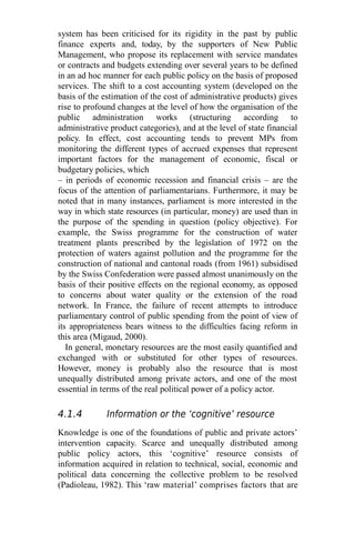 system has been criticised for its rigidity in the past by public
finance experts and, today, by the supporters of New Public
Management, who propose its replacement with service mandates
or contracts and budgets extending over several years to be defined
in an ad hoc manner for each public policy on the basis of proposed
services. The shift to a cost accounting system (developed on the
basis of the estimation of the cost of administrative products) gives
rise to profound changes at the level of how the organisation of the
public administration works (structuring according to
administrative product categories), and at the level of state financial
policy. In effect, cost accounting tends to prevent MPs from
monitoring the different types of accrued expenses that represent
important factors for the management of economic, fiscal or
budgetary policies, which
– in periods of economic recession and financial crisis – are the
focus of the attention of parliamentarians. Furthermore, it may be
noted that in many instances, parliament is more interested in the
way in which state resources (in particular, money) are used than in
the purpose of the spending in question (policy objective). For
example, the Swiss programme for the construction of water
treatment plants prescribed by the legislation of 1972 on the
protection of waters against pollution and the programme for the
construction of national and cantonal roads (from 1961) subsidised
by the Swiss Confederation were passed almost unanimously on the
basis of their positive effects on the regional economy, as opposed
to concerns about water quality or the extension of the road
network. In France, the failure of recent attempts to introduce
parliamentary control of public spending from the point of view of
its appropriateness bears witness to the difficulties facing reform in
this area (Migaud, 2000).
In general, monetary resources are the most easily quantified and
exchanged with or substituted for other types of resources.
However, money is probably also the resource that is most
unequally distributed among private actors, and one of the most
essential in terms of the real political power of a policy actor.
4.1.4 Information or the ‘cognitive’ resource
Knowledge is one of the foundations of public and private actors’
intervention capacity. Scarce and unequally distributed among
public policy actors, this ‘cognitive’ resource consists of
information acquired in relation to technical, social, economic and
political data concerning the collective problem to be resolved
(Padioleau, 1982). This ‘raw material’ comprises factors that are
 