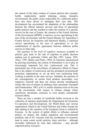 the context of the daily conduct of various policies (for example,
health, employment, spatial planning, energy, transport,
environment), the public actors responsible for a particular policy
have also been driven to managing their own data. This
development has necessitated the adaptation of the relationships
between the official statistics services and those of specialised
public policies and has resulted in either the creation of a specific
service (in the case of France, the creation of the French Institute
of the Environment [IFEN], a statistics service specialising in the
area of the environment, and the French Ministry for Agriculture’s
Central Service for Enquiries and Statistical Studies, a statistical
service specialising in the area of agriculture) or in the
establishment of specific agreements between different public
services to share data.
The question of the level of cognitive resources available to
policies goes back to the role of expertise in public decision
making (see in particular, Callon and Rip, 1991; Latour, 1991;
Theys, 1991; Barker and Peters, 1993). In situations characterised
by growing uncertainty, the control of information is set to play an
increasingly important but also controversial role. This is
particularly true of the surveillance of radioactive fallout in France
that is the subject of controversy and has prompted environmental
protection organisations to set up their own monitoring body
working in parallel to the state services. Similarly, the question of
the carcinogenicity of certain food products necessitates very
expensive research and does not always provide unambiguous
results (the case of nitrates in drinking water and plants: Knoepfel
and Zimmermann, 1987, p 81).A similar situation exists in the area
of the environment with respect to climate change where
significant uncertainty continues to exist despite considerable
research efforts.
There are also a number of worldwide bodies involved in the
collection of statistics (particularly the Organisation for Economic
Co-operation and Development, the World Bank and various
organisations linked to the United Nations) and within Europe the
data relating to the countries of the European Union is collated by
Eurostat. In the context of global efforts to influence national
politics on matters like market regulation and environmental
pollution, and of EU concerns with the coordination of economic
(and to some extent social) policies, these activities – although
inevitably influenced by state data collection – may provide
important policy resources.
 