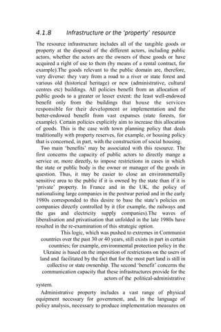 4.1.8 Infrastructure or the ‘property’ resource
The resource infrastructure includes all of the tangible goods or
property at the disposal of the different actors, including public
actors, whether the actors are the owners of these goods or have
acquired a right of use to them (by means of a rental contract, for
example).The goods relevant to the public domain are, therefore,
very diverse: they vary from a road to a river or state forest and
various old (historical heritage) or new (administrative, cultural
centres etc) buildings. All policies benefit from an allocation of
public goods to a greater or lesser extent: the least well-endowed
benefit only from the buildings that house the services
responsible for their development or implementation and the
better-endowed benefit from vast expanses (state forests, for
example). Certain policies explicitly aim to increase this allocation
of goods. This is the case with town planning policy that deals
traditionally with property reserves, for example, or housing policy
that is concerned, in part, with the construction of social housing.
Two main ‘benefits’ may be associated with this resource. The
first concerns the capacity of public actors to directly mange a
service or, more directly, to impose restrictions in cases in which
the state or public body is the owner or manager of the goods in
question. Thus, it may be easier to close an environmentally
sensitive area to the public if it is owned by the state than if it is
‘private’ property. In France and in the UK, the policy of
nationalising large companies in the postwar period and in the early
1980s corresponded to this desire to base the state’s policies on
companies directly controlled by it (for example, the railways and
the gas and electricity supply companies).The waves of
liberalisation and privatisation that unfolded in the late 1980s have
resulted in the re-examination of this strategic option.
This logic, which was pushed to extremes in Communist
countries over the past 30 or 40 years, still exists in part in certain
countries; for example, environmental protection policy in the
Ukraine is based on the imposition of restrictions on the users of
land and facilitated by the fact that for the most part land is still in
collective or state ownership. The second ‘benefit’ concerns the
communication capacity that these infrastructures provide for the
actors of the political-administrative
system.
Administrative property includes a vast range of physical
equipment necessary for government, and, in the language of
policy analysis, necessary to produce implementation measures on
 