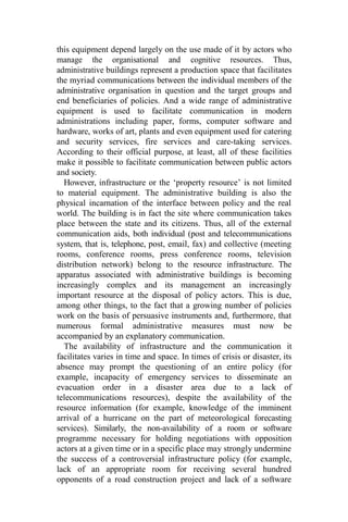 this equipment depend largely on the use made of it by actors who
manage the organisational and cognitive resources. Thus,
administrative buildings represent a production space that facilitates
the myriad communications between the individual members of the
administrative organisation in question and the target groups and
end beneficiaries of policies. And a wide range of administrative
equipment is used to facilitate communication in modern
administrations including paper, forms, computer software and
hardware, works of art, plants and even equipment used for catering
and security services, fire services and care-taking services.
According to their official purpose, at least, all of these facilities
make it possible to facilitate communication between public actors
and society.
However, infrastructure or the ‘property resource’ is not limited
to material equipment. The administrative building is also the
physical incarnation of the interface between policy and the real
world. The building is in fact the site where communication takes
place between the state and its citizens. Thus, all of the external
communication aids, both individual (post and telecommunications
system, that is, telephone, post, email, fax) and collective (meeting
rooms, conference rooms, press conference rooms, television
distribution network) belong to the resource infrastructure. The
apparatus associated with administrative buildings is becoming
increasingly complex and its management an increasingly
important resource at the disposal of policy actors. This is due,
among other things, to the fact that a growing number of policies
work on the basis of persuasive instruments and, furthermore, that
numerous formal administrative measures must now be
accompanied by an explanatory communication.
The availability of infrastructure and the communication it
facilitates varies in time and space. In times of crisis or disaster, its
absence may prompt the questioning of an entire policy (for
example, incapacity of emergency services to disseminate an
evacuation order in a disaster area due to a lack of
telecommunications resources), despite the availability of the
resource information (for example, knowledge of the imminent
arrival of a hurricane on the part of meteorological forecasting
services). Similarly, the non-availability of a room or software
programme necessary for holding negotiations with opposition
actors at a given time or in a specific place may strongly undermine
the success of a controversial infrastructure policy (for example,
lack of an appropriate room for receiving several hundred
opponents of a road construction project and lack of a software
 