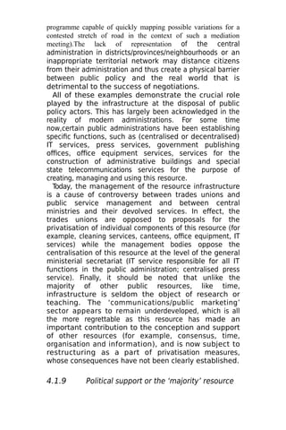 programme capable of quickly mapping possible variations for a
contested stretch of road in the context of such a mediation
meeting).The lack of representation of the central
administration in districts/provinces/neighbourhoods or an
inappropriate territorial network may distance citizens
from their administration and thus create a physical barrier
between public policy and the real world that is
detrimental to the success of negotiations.
All of these examples demonstrate the crucial role
played by the infrastructure at the disposal of public
policy actors. This has largely been acknowledged in the
reality of modern administrations. For some time
now,certain public administrations have been establishing
specific functions, such as (centralised or decentralised)
IT services, press services, government publishing
offices, office equipment services, services for the
construction of administrative buildings and special
state telecommunications services for the purpose of
creating, managing and using this resource.
T
oday, the management of the resource infrastructure
is a cause of controversy between trades unions and
public service management and between central
ministries and their devolved services. In effect, the
trades unions are opposed to proposals for the
privatisation of individual components of this resource (for
example, cleaning services, canteens, office equipment, IT
services) while the management bodies oppose the
centralisation of this resource at the level of the general
ministerial secretariat (IT service responsible for all IT
functions in the public administration; centralised press
service). Finally, it should be noted that unlike the
majority of other public resources, like time,
infrastructure is seldom the object of research or
teaching. The ‘communications/public marketing’
sector appears to remain underdeveloped, which is all
the more regrettable as this resource has made an
important contribution to the conception and support
of other resources (for example, consensus, time,
organisation and information), and is now subject to
restructuring as a part of privatisation measures,
whose consequences have not been clearly established.
4.1.9 Political support or the ‘majority’ resource
 