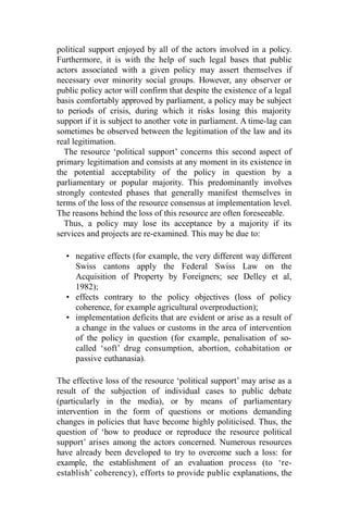 political support enjoyed by all of the actors involved in a policy.
Furthermore, it is with the help of such legal bases that public
actors associated with a given policy may assert themselves if
necessary over minority social groups. However, any observer or
public policy actor will confirm that despite the existence of a legal
basis comfortably approved by parliament, a policy may be subject
to periods of crisis, during which it risks losing this majority
support if it is subject to another vote in parliament. A time-lag can
sometimes be observed between the legitimation of the law and its
real legitimation.
The resource ‘political support’ concerns this second aspect of
primary legitimation and consists at any moment in its existence in
the potential acceptability of the policy in question by a
parliamentary or popular majority. This predominantly involves
strongly contested phases that generally manifest themselves in
terms of the loss of the resource consensus at implementation level.
The reasons behind the loss of this resource are often foreseeable.
Thus, a policy may lose its acceptance by a majority if its
services and projects are re-examined. This may be due to:
• negative effects (for example, the very different way different
Swiss cantons apply the Federal Swiss Law on the
Acquisition of Property by Foreigners; see Delley et al,
1982);
• effects contrary to the policy objectives (loss of policy
coherence, for example agricultural overproduction);
• implementation deficits that are evident or arise as a result of
a change in the values or customs in the area of intervention
of the policy in question (for example, penalisation of so-
called ‘soft’ drug consumption, abortion, cohabitation or
passive euthanasia).
The effective loss of the resource ‘political support’ may arise as a
result of the subjection of individual cases to public debate
(particularly in the media), or by means of parliamentary
intervention in the form of questions or motions demanding
changes in policies that have become highly politicised. Thus, the
question of ‘how to produce or reproduce the resource political
support’ arises among the actors concerned. Numerous resources
have already been developed to try to overcome such a loss: for
example, the establishment of an evaluation process (to ‘re-
establish’ coherency), efforts to provide public explanations, the
 