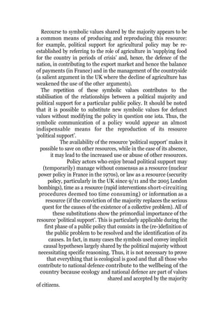 Recourse to symbolic values shared by the majority appears to be
a common means of producing and reproducing this resource:
for example, political support for agricultural policy may be re-
established by referring to the role of agriculture in ‘supplying food
for the country in periods of crisis’ and, hence, the defence of the
nation, in contributing to the export market and hence the balance
of payments (in France) and in the management of the countryside
(a salient argument in the UK where the decline of agriculture has
weakened the use of the other arguments).
The repetition of these symbolic values contributes to the
stabilisation of the relationships between a political majority and
political support for a particular public policy. It should be noted
that it is possible to substitute new symbolic values for defunct
values without modifying the policy in question one iota. Thus, the
symbolic communication of a policy would appear an almost
indispensable means for the reproduction of its resource
‘political support’.
The availability of the resource ‘political support’ makes it
possible to save on other resources, while in the case of its absence,
it may lead to the increased use or abuse of other resources.
Policy actors who enjoy broad political support may
(temporarily) manage without consensus as a resource (nuclear
power policy in France in the 1970s), or law as a resource (security
policy, particularly in the UK since 9/11 and the 2005 London
bombings), time as a resource (rapid interventions short-circuiting
procedures deemed too time consuming) or information as a
resource (if the conviction of the majority replaces the serious
quest for the causes of the existence of a collective problem). All of
these substitutions show the primordial importance of the
resource ‘political support’. This is particularly applicable during the
first phase of a public policy that consists in the (re-)definition of
the public problem to be resolved and the identification of its
causes. In fact, in many cases the symbols used convey implicit
causal hypotheses largely shared by the political majority without
necessitating specific reasoning. Thus, it is not necessary to prove
that everything that is ecological is good and that all those who
contribute to national defence contribute to the wellbeing of the
country because ecology and national defence are part of values
shared and accepted by the majority
of citizens.
 
