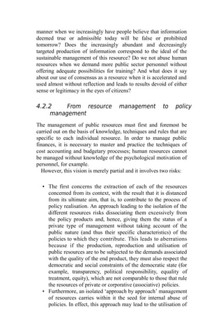 manner when we increasingly have people believe that information
deemed true or admissible today will be false or prohibited
tomorrow? Does the increasingly abundant and decreasingly
targeted production of information correspond to the ideal of the
sustainable management of this resource? Do we not abuse human
resources when we demand more public sector personnel without
offering adequate possibilities for training? And what does it say
about our use of consensus as a resource when it is accelerated and
used almost without reflection and leads to results devoid of either
sense or legitimacy in the eyes of citizens?
4.2.2 From resource management to policy
management
The management of public resources must first and foremost be
carried out on the basis of knowledge, techniques and rules that are
specific to each individual resource. In order to manage public
finances, it is necessary to master and practice the techniques of
cost accounting and budgetary processes; human resources cannot
be managed without knowledge of the psychological motivation of
personnel, for example.
However, this vision is merely partial and it involves two risks:
• The first concerns the extraction of each of the resources
concerned from its context, with the result that it is distanced
from its ultimate aim, that is, to contribute to the process of
policy realisation. An approach leading to the isolation of the
different resources risks dissociating them excessively from
the policy products and, hence, giving them the status of a
private type of management without taking account of the
public nature (and thus their specific characteristics) of the
policies to which they contribute. This leads to aberrations
because if the production, reproduction and utilisation of
public resources are to be subjected to the demands associated
with the quality of the end product, they must also respect the
democratic and social constraints of the democratic state (for
example, transparency, political responsibility, equality of
treatment, equity), which are not comparable to those that rule
the resources of private or corporative (associative) policies.
• Furthermore, an isolated ‘approach by approach’ management
of resources carries within it the seed for internal abuse of
policies. In effect, this approach may lead to the utilisation of
 