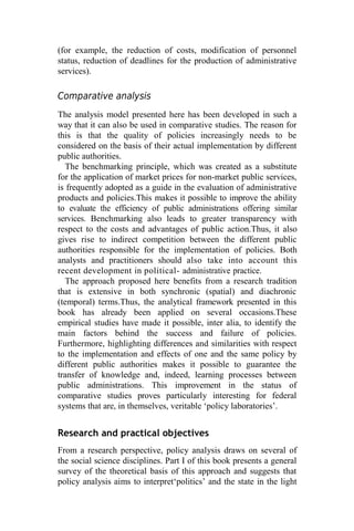 (for example, the reduction of costs, modification of personnel
status, reduction of deadlines for the production of administrative
services).
Comparative analysis
The analysis model presented here has been developed in such a
way that it can also be used in comparative studies. The reason for
this is that the quality of policies increasingly needs to be
considered on the basis of their actual implementation by different
public authorities.
The benchmarking principle, which was created as a substitute
for the application of market prices for non-market public services,
is frequently adopted as a guide in the evaluation of administrative
products and policies.This makes it possible to improve the ability
to evaluate the efficiency of public administrations offering similar
services. Benchmarking also leads to greater transparency with
respect to the costs and advantages of public action.Thus, it also
gives rise to indirect competition between the different public
authorities responsible for the implementation of policies. Both
analysts and practitioners should also take into account this
recent development in political- administrative practice.
The approach proposed here benefits from a research tradition
that is extensive in both synchronic (spatial) and diachronic
(temporal) terms.Thus, the analytical framework presented in this
book has already been applied on several occasions.These
empirical studies have made it possible, inter alia, to identify the
main factors behind the success and failure of policies.
Furthermore, highlighting differences and similarities with respect
to the implementation and effects of one and the same policy by
different public authorities makes it possible to guarantee the
transfer of knowledge and, indeed, learning processes between
public administrations. This improvement in the status of
comparative studies proves particularly interesting for federal
systems that are, in themselves, veritable ‘policy laboratories’.
Research and practical objectives
From a research perspective, policy analysis draws on several of
the social science disciplines. Part I of this book presents a general
survey of the theoretical basis of this approach and suggests that
policy analysis aims to interpret‘politics’ and the state in the light
 