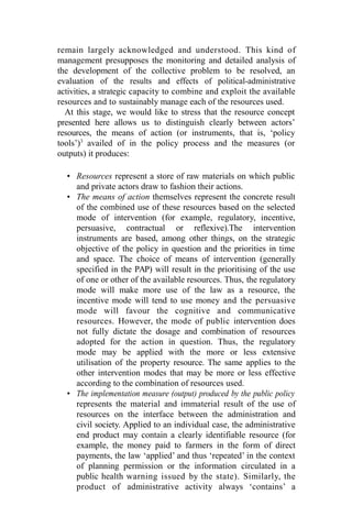 remain largely acknowledged and understood. This kind of
management presupposes the monitoring and detailed analysis of
the development of the collective problem to be resolved, an
evaluation of the results and effects of political-administrative
activities, a strategic capacity to combine and exploit the available
resources and to sustainably manage each of the resources used.
At this stage, we would like to stress that the resource concept
presented here allows us to distinguish clearly between actors’
resources, the means of action (or instruments, that is, ‘policy
tools’)3
availed of in the policy process and the measures (or
outputs) it produces:
• Resources represent a store of raw materials on which public
and private actors draw to fashion their actions.
• The means of action themselves represent the concrete result
of the combined use of these resources based on the selected
mode of intervention (for example, regulatory, incentive,
persuasive, contractual or reflexive).The intervention
instruments are based, among other things, on the strategic
objective of the policy in question and the priorities in time
and space. The choice of means of intervention (generally
specified in the PAP) will result in the prioritising of the use
of one or other of the available resources. Thus, the regulatory
mode will make more use of the law as a resource, the
incentive mode will tend to use money and the persuasive
mode will favour the cognitive and communicative
resources. However, the mode of public intervention does
not fully dictate the dosage and combination of resources
adopted for the action in question. Thus, the regulatory
mode may be applied with the more or less extensive
utilisation of the property resource. The same applies to the
other intervention modes that may be more or less effective
according to the combination of resources used.
• The implementation measure (output) produced by the public policy
represents the material and immaterial result of the use of
resources on the interface between the administration and
civil society. Applied to an individual case, the administrative
end product may contain a clearly identifiable resource (for
example, the money paid to farmers in the form of direct
payments, the law ‘applied’ and thus ‘repeated’ in the context
of planning permission or the information circulated in a
public health warning issued by the state). Similarly, the
product of administrative activity always ‘contains’ a
 
