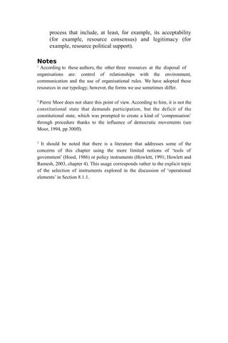 process that include, at least, for example, its acceptability
(for example, resource consensus) and legitimacy (for
example, resource political support).
Notes
1
According to these authors, the other three resources at the disposal of
organisations are: control of relationships with the environment,
communication and the use of organisational rules. We have adopted these
resources in our typology; however, the forms we use sometimes differ.
2
Pierre Moor does not share this point of view. According to him, it is not the
constitutional state that demands participation, but the deficit of the
constitutional state, which was prompted to create a kind of ‘compensation’
through procedure thanks to the influence of democratic movements (see
Moor, 1994, pp 300ff).
3
It should be noted that there is a literature that addresses some of the
concerns of this chapter using the more limited notions of ‘tools of
government’ (Hood, 1986) or policy instruments (Howlett, 1991; Howlett and
Ramesh, 2003, chapter 4). This usage corresponds rather to the explicit topic
of the selection of instruments explored in the discussion of ‘operational
elements’ in Section 8.1.1.
 