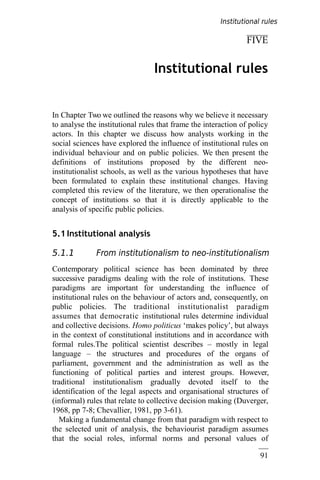 91
FIVE
Institutional rules
In Chapter Two we outlined the reasons why we believe it necessary
to analyse the institutional rules that frame the interaction of policy
actors. In this chapter we discuss how analysts working in the
social sciences have explored the influence of institutional rules on
individual behaviour and on public policies. We then present the
definitions of institutions proposed by the different neo-
institutionalist schools, as well as the various hypotheses that have
been formulated to explain these institutional changes. Having
completed this review of the literature, we then operationalise the
concept of institutions so that it is directly applicable to the
analysis of specific public policies.
5.1 Institutional analysis
5.1.1 From institutionalism to neo-institutionalism
Contemporary political science has been dominated by three
successive paradigms dealing with the role of institutions. These
paradigms are important for understanding the influence of
institutional rules on the behaviour of actors and, consequently, on
public policies. The traditional institutionalist paradigm
assumes that democratic institutional rules determine individual
and collective decisions. Homo politicus ‘makes policy’, but always
in the context of constitutional institutions and in accordance with
formal rules.The political scientist describes – mostly in legal
language – the structures and procedures of the organs of
parliament, government and the administration as well as the
functioning of political parties and interest groups. However,
traditional institutionalism gradually devoted itself to the
identification of the legal aspects and organisational structures of
(informal) rules that relate to collective decision making (Duverger,
1968, pp 7-8; Chevallier, 1981, pp 3-61).
Making a fundamental change from that paradigm with respect to
the selected unit of analysis, the behaviourist paradigm assumes
that the social roles, informal norms and personal values of
Institutional rules
 