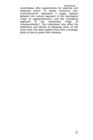 Institutional
rules
95
nevertheless offer opportunities for selective and
distorted action. In reality, historical neo-
institutionalism represents a happy medium
between the cultural approach of the sociologists
(‘logic of appropriateness’) and the calculating
approach of the economists (‘logic of
consequentiality’). The institutional rules affect the
preferences and identity of individuals while, at the
same time, the latter exploit them from a strategic
point of view to assert their interests.
 