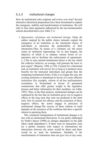 5.1.3 Institutional changes
How do institutional rules originate and evolve over time? Several
alternative theoretical propositions have been formulated to explain
the emergence, stability and transformation of institutions. We will
refer to four main arguments influenced by the neo-institutionalist
schools described above (see Table 5.1).
1. Opportunistic calculations and institutional heritage. Firstly, the
authors inspired by the public choice rationale explain the
emergence of an institution as the intentional choice of
individuals to maximise the predictability of their
interactions.Thus, by means of a voluntary act, the actors
create an institution representing “an ex ante bargain, the
objective of which is to enhance various forms of co-
operation and to facilitate the enforcement of agreements.
[...] The ex ante rational institutional choice is the one which
the collective believes, on average, will generate the least ex
post regret” (Shepsle, 1989, p 139). Created for a functional
end, an institution will survive for as long as it produces more
benefits for the interested individuals and groups than the
competing institutional forms; if this is no longer the case, the
existing institution is abandoned in favour of a more efficient
institution (for example, reform of ad hoc parliamentary
committees in Switzerland in favour of permanent
commissions that offer greater weight in the legislative
process and better information for their members; see Lüthi,
1997). Thus, in the final analysis, institutional changes can be
explained by the fact that an institution gives rise to negative
effects in the long term that were not predicted in the short
term. Out of concern for efficacy and the correction of these
negative effects, the actors engage in processes of
institutional change.The success of these reforms in itself
depends on the resources of the coalitions that have a specific
interest in operating them.
This voluntarist interpretation of institutional changes is in
line with an institutional Darwinism. It was partly challenged
by North’s theory (1990) on changes dependent on the path
taken (‘path dependence’). If there were no transaction costs
(or a perfect situation with respect to information) the
interactions between the actors would be direct and there
would be no need for institutions. Similarly, if the
transformation of institutions does not give rise to any costs,
 