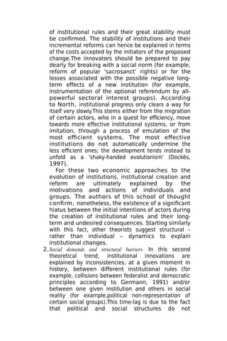 of institutional rules and their great stability must
be confirmed. The stability of institutions and their
incremental reforms can hence be explained in terms
of the costs accepted by the initiators of the proposed
change.The innovators should be prepared to pay
dearly for breaking with a social norm (for example,
reform of popular ‘sacrosanct’ rights) or for the
losses associated with the possible negative long-
term effects of a new institution (for example,
instrumentation of the optional referendum by all-
powerful sectoral interest groups). According
to North, institutional progress only clears a way for
itself very slowly.This stems either from the migration
of certain actors, who in a quest for efficiency, move
towards more effective institutional systems, or from
imitation, through a process of emulation of the
most efficient systems. The most effective
institutions do not automatically undermine the
less efficient ones; the development tends instead to
unfold as a ‘shaky-handed evolutionism’ (Dockès,
1997).
For these two economic approaches to the
evolution of institutions, institutional creation and
reform are ultimately explained by the
motivations and actions of individuals and
groups. The authors of this school of thought
confirm, nonetheless, the existence of a significant
hiatus between the initial intentions of actors during
the creation of institutional rules and their long-
term and undesired consequences. Starting similarly
with this fact, other theorists suggest structural –
rather than individual – dynamics to explain
institutional changes.
2.Social demands and structural barriers. In this second
theoretical trend, institutional innovations are
explained by inconsistencies, at a given moment in
history, between different institutional rules (for
example, collisions between federalist and democratic
principles according to Germann, 1991) and/or
between one given institution and others in social
reality (for example,political non-representation of
certain social groups).This time-lag is due to the fact
that political and social structures do not
 
