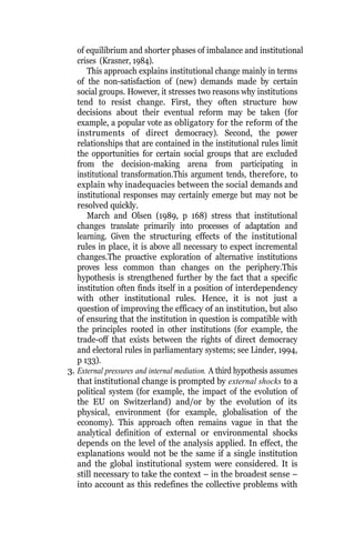of equilibrium and shorter phases of imbalance and institutional
crises (Krasner, 1984).
This approach explains institutional change mainly in terms
of the non-satisfaction of (new) demands made by certain
social groups. However, it stresses two reasons why institutions
tend to resist change. First, they often structure how
decisions about their eventual reform may be taken (for
example, a popular vote as obligatory for the reform of the
instruments of direct democracy). Second, the power
relationships that are contained in the institutional rules limit
the opportunities for certain social groups that are excluded
from the decision-making arena from participating in
institutional transformation.This argument tends, therefore, to
explain why inadequacies between the social demands and
institutional responses may certainly emerge but may not be
resolved quickly.
March and Olsen (1989, p 168) stress that institutional
changes translate primarily into processes of adaptation and
learning. Given the structuring effects of the institutional
rules in place, it is above all necessary to expect incremental
changes.The proactive exploration of alternative institutions
proves less common than changes on the periphery.This
hypothesis is strengthened further by the fact that a specific
institution often finds itself in a position of interdependency
with other institutional rules. Hence, it is not just a
question of improving the efficacy of an institution, but also
of ensuring that the institution in question is compatible with
the principles rooted in other institutions (for example, the
trade-off that exists between the rights of direct democracy
and electoral rules in parliamentary systems; see Linder, 1994,
p 133).
3. External pressures and internal mediation. A third hypothesis assumes
that institutional change is prompted by external shocks to a
political system (for example, the impact of the evolution of
the EU on Switzerland) and/or by the evolution of its
physical, environment (for example, globalisation of the
economy). This approach often remains vague in that the
analytical definition of external or environmental shocks
depends on the level of the analysis applied. In effect, the
explanations would not be the same if a single institution
and the global institutional system were considered. It is
still necessary to take the context – in the broadest sense –
into account as this redefines the collective problems with
 