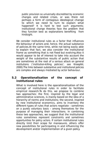 public provision so universally discredited by economic
changes and related crises, or was there not
perhaps a form of contagious ideological change
to which we need to turn to explain what
happened? It is hard to test such arguments;
institutional change theories face the problem that
they function best as explanations benefiting from
hindsight.
We consider institutional rules as a factor that influences
the behaviour of actors and, hence, the actual substance
of policies.At the same time, while not being easily able
to explain that fact, we also consider the institutional
frame as something that is not fixed but evolving.Also it
would appear to be of interest to take into account the
weight of the substantive results of public action that
are sometimes at the root of a serious attack on general
institutions (‘institution-killing policies’; see Knoepfel,
2000).The links between substantive and institutional policies
are complex and always mediated by actor behaviour.
5.2 Operationalisation of the concept of
institutional rules
What is involved here is the operationalisation of the
concept of institutional rules in order to facilitate
empirical research.To do this, we propose to combine
two approaches: the first, inspired by the legal and
administrative sciences, is mainly based on the idea of a
hierarchy of norms and institutions; the second, inspired
by new institutional economics, aims to inventory the
different types of rules that actors negotiate – sometimes
on a purely voluntary basis – among themselves for the
purpose of managing their interactions. In combining
these two approaches, we suggest that the institutional
rules sometimes represent constraints and sometimes
opportunities for policy actors. If certain institutional rules
directly limit their scope for manoeuvre, others offer
new possibilities for participating in and influencing the
development and/or implementation of a given policy.
 
